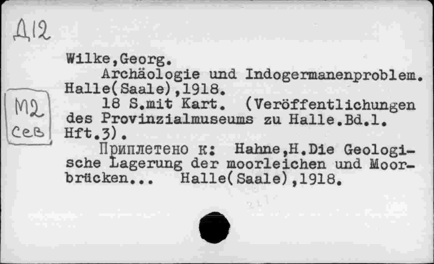 ﻿діг
мГ
Сель
Wilke,Georg.
Archäologie und Indogermanenproblem. Halle(Saale),1918.
18 S.mit Kart. (Veröffentlichungen des Provinzialmuseums zu Halle.Bd.l, Hft.j).
Приплетено к: Hahne,H.Die Geologische Lagerung der moorleichen und Moorbrücken. .. Halle(Saale),1918.